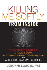 Killing Me Softly From Inside: The Mysteries & Dangers Of Acid Reflux And Its Connection To America's Fastest Growing Cancer With A Diet That May Save Your Life