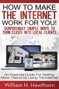 Title: How To Make The Internet Work For You: Surprisingly Simple Ways to Turn Clicks into Local Clients - An Essential Guide for Getting More Clients by Using the Internet, Author: William H. Hawthorn