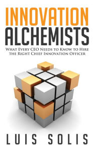 Title: Innovation Alchemists: What Every CEO Should Know to Hire the Right Chief Innovation Officer, Author: Luis Solis