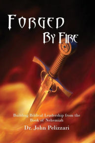 Title: Forged By Fire: Building Biblical Leadership from the Book of Nehemiah, Author: John Pelizzari