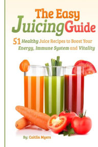 Title: The Easy Juicing Guide: 51 Healthy Juice Recipes to Boost Your Energy, Immune System and Vitality, Author: Caitlin Myers