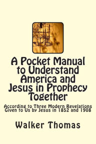 Title: A Pocket Manual to Understand America and Jesus in Prophecy Together: According to Three Modern Revelations Given to Us by Jesus in 1852 and 1908, Author: Walker Thomas