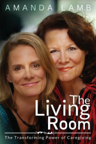 Title: The Living Room: The Transforming Power of Caregiving...A Daughter Learns How to Live From Her Dying Mother, Author: Amanda Lamb