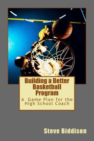 Title: Building a Better Basketball Program: A Game Plan for the High School Coach, Author: Steve Biddison