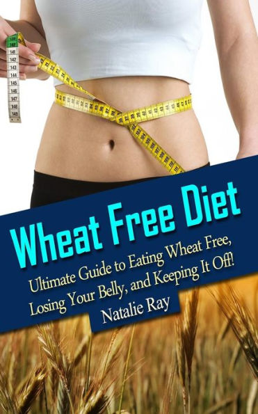 Wheat Free Diet: Ultimate Guide to Eating Wheat Free, Losing Your Belly, and Keeping It Off!