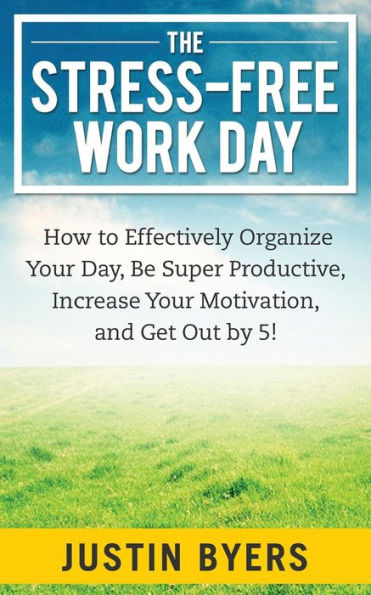 The Stress-Free Work Day: How to Effectively Organize Your Day, Be Super Productive, Increase Motivation, and Get Out By 5!