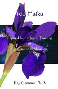 Title: 100 Haiku: Inspired by the Mind Training of A Course in Miracles, Author: Ray Comeau Ph D