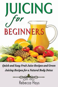 Title: Juicing for Beginners: Quick and Easy Fruit Juice Recipes and Green Juicing Recipes for a Natural Body Detox, Author: Rebecca Hays