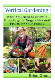 Title: Vertical Gardening: What You Need to Know to Grow Organic Vegetables and Fruits For Your Family, Author: Brian Grant