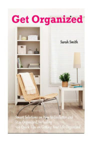 Title: Get Organized: Smart Solutions on How to Declutter and Stay Organized, Including 100 Quick Tips on Getting Your Life Organized, Author: Sarah Smith