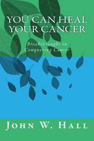 Title: You CAN Heal Your Cancer: Breakthroughs in Conquering Cancer, Author: John W Hall