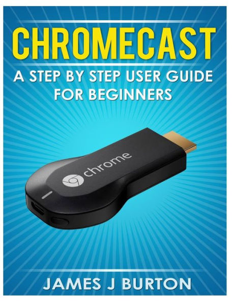 Chromecast: A Step by Step User Guide for Beginners