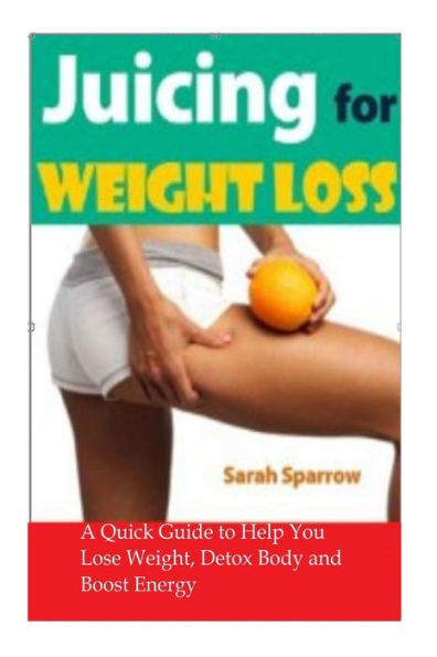 Juicing for Weight Loss: A Quick Guide to Help You Lose Weight, Detox Body and Boost Energy