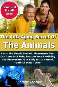 Title: Anti Aging Secret of the Animals: Learn the Simple Somatic Movements That Can Cure Back Pain, Restore Your Flexibility and Rejuvenate Your Body to Its Natural, Youthful State Today!, Author: Anthony Anholt