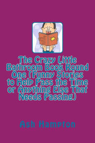 Title: The Crazy Little Bathroom Book Round One (Funny Stories to Help Pass the Time or Anything Else That Needs Passing), Author: Ash Hampton