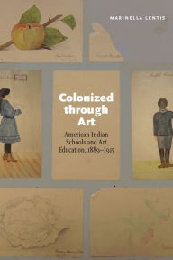 Title: Colonized through Art: American Indian Schools and Art Education, 1889-1915, Author: Marinella Lentis