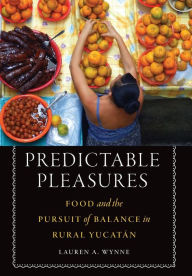 Title: Predictable Pleasures: Food and the Pursuit of Balance in Rural Yucatán, Author: Lauren A. Wynne