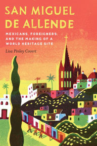 Title: San Miguel de Allende: Mexicans, Foreigners, and the Making of a World Heritage Site, Author: Lisa Pinley Covert