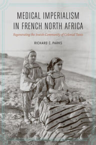 Title: Medical Imperialism in French North Africa: Regenerating the Jewish Community of Colonial Tunis, Author: Richard C. Parks