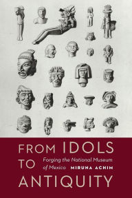 Title: From Idols to Antiquity: Forging the National Museum of Mexico, Author: Miruna Achim