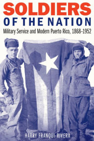 Title: Soldiers of the Nation: Military Service and Modern Puerto Rico, 1868-1952, Author: Harry Franqui-Rivera