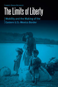 Title: The Limits of Liberty: Mobility and the Making of the Eastern U.S.-Mexico Border, Author: James David Nichols