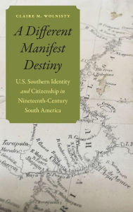 Title: A Different Manifest Destiny: U.S. Southern Identity and Citizenship in Nineteenth-Century South America, Author: Claire M. Wolnisty