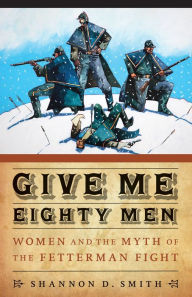 Title: Give Me Eighty Men: Women and the Myth of the Fetterman Fight, Author: Shannon D. Smith