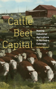Title: Cattle Beet Capital: Making Industrial Agriculture in Northern Colorado, Author: Michael Weeks