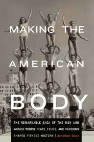 Title: Making the American Body: The Remarkable Saga of the Men and Women Whose Feats, Feuds, and Passions Shaped Fitness History, Author: Jonathan Black