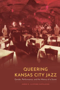 Title: Queering Kansas City Jazz: Gender, Performance, and the History of a Scene, Author: Amber R. Clifford-Napoleone