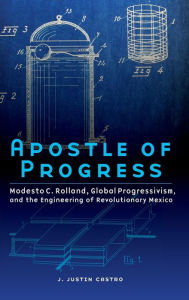 Title: Apostle of Progress: Modesto C. Rolland, Global Progressivism, and the Engineering of Revolutionary Mexico, Author: Joseph Justin Castro