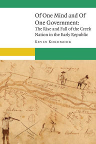 Title: Of One Mind and Of One Government: The Rise and Fall of the Creek Nation in the Early Republic, Author: Kevin Kokomoor