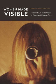Title: Women Made Visible: Feminist Art and Media in Post-1968 Mexico City, Author: Gabriela Aceves Sepúlveda