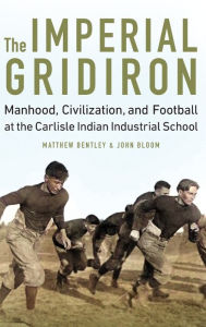 Title: The Imperial Gridiron: Manhood, Civilization, and Football at the Carlisle Indian Industrial School, Author: Matthew Bentley