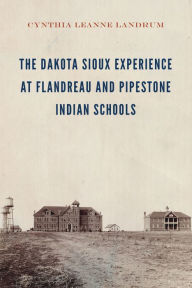 Title: The Dakota Sioux Experience at Flandreau and Pipestone Indian Schools, Author: Cynthia Leanne Landrum