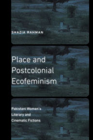 Title: Place and Postcolonial Ecofeminism: Pakistani Women's Literary and Cinematic Fictions, Author: Shazia Rahman