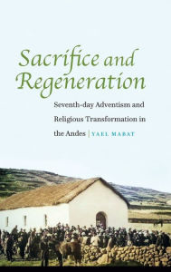 Title: Sacrifice and Regeneration: Seventh-day Adventism and Religious Transformation in the Andes, Author: Yael Mabat