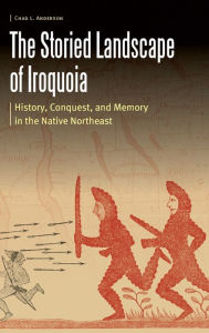 Title: The Storied Landscape of Iroquoia: History, Conquest, and Memory in the Native Northeast, Author: Chad L. Anderson