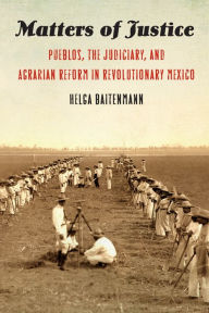 Title: Matters of Justice: Pueblos, the Judiciary, and Agrarian Reform in Revolutionary Mexico, Author: Helga Baitenmann