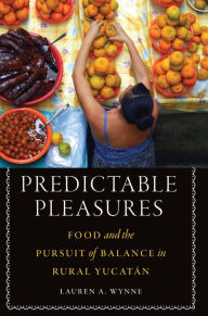 Title: Predictable Pleasures: Food and the Pursuit of Balance in Rural Yucatán, Author: Lauren A. Wynne