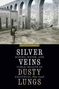 Title: Silver Veins, Dusty Lungs: Mining, Water, and Public Health in Zacatecas, 1835-1946, Author: Rocio Gomez