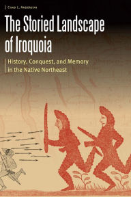 Title: The Storied Landscape of Iroquoia: History, Conquest, and Memory in the Native Northeast, Author: Chad L. Anderson