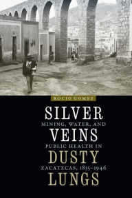 Title: Silver Veins, Dusty Lungs: Mining, Water, and Public Health in Zacatecas, 1835-1946, Author: Rocio Gomez