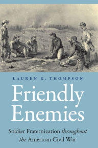 Title: Friendly Enemies: Soldier Fraternization throughout the American Civil War, Author: Lauren K. Thompson