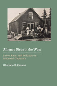 Title: Alliance Rises in the West: Labor, Race, and Solidarity in Industrial California, Author: Charlotte K. Sunseri