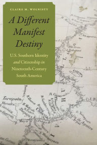 Title: A Different Manifest Destiny: U.S. Southern Identity and Citizenship in Nineteenth-Century South America, Author: Claire M. Wolnisty