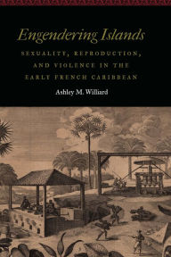 Title: Engendering Islands: Sexuality, Reproduction, and Violence in the Early French Caribbean, Author: Ashley M. Williard