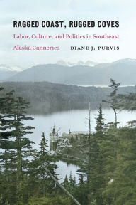 Title: Ragged Coast, Rugged Coves: Labor, Culture, and Politics in Southeast Alaska Canneries, Author: Diane J. Purvis