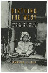 Title: Birthing the West: Mothers and Midwives in the Rockies and Plains, Author: Jennifer J. Hill